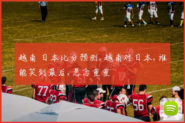 越南 日本比分预测,越南对日本,谁能笑到最后,悬念重重