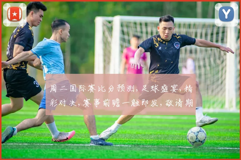 周二国际赛比分预测,足球盛宴,精彩对决,赛事前瞻一触即发,敬请期待