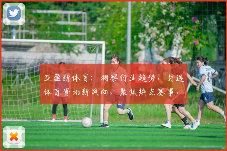 亚盈新体育：洞察行业趋势，打造体育资讯新风向，聚焦热点赛事，深度解读