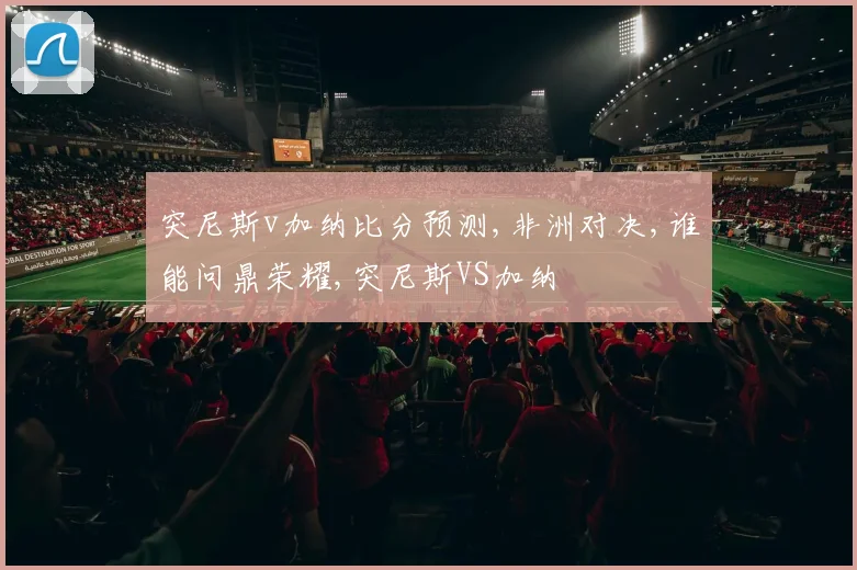 突尼斯v加纳比分预测,非洲对决,谁能问鼎荣耀,突尼斯VS加纳